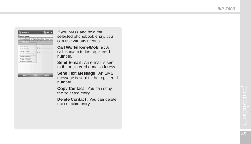 BIP-600045If you press and hold the selected phonebook entry, you can use various menus.Call Work/Home/Mobile : A call is made to the registered number.Send E-mail : An e-mail is sent to the registered e-mail address.Send Text Message : An SMS message is sent to the registered number.Copy Contact : You can copy the selected entry.Delete Contact : You can delete the selected entry.