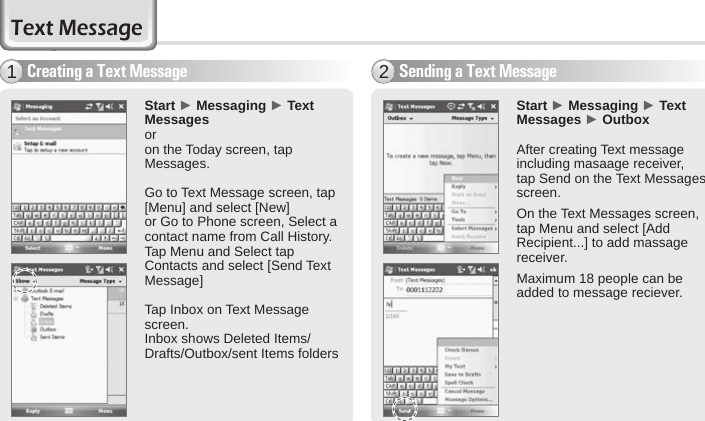 46 BIP-6000 ManualText MessageSending a Text Message2Start ► Messaging ► Text Messages ► OutboxAfter creating Text message including masaage receiver, tap Send on the Text Messages screen.On the Text Messages screen, tap Menu and select [Add Recipient...] to add massage receiver.Maximum 18 people can be added to message reciever.Start ► Messaging ► Text Messages oron the Today screen, tap Messages.Go to Text Message screen, tap [Menu] and select [New]or Go to Phone screen, Select a contact name from Call History.Tap Menu and Select tap Contacts and select [Send Text Message]Tap Inbox on Text Message screen.Inbox shows Deleted Items/Drafts/Outbox/sent Items foldersCreating a Text Message1