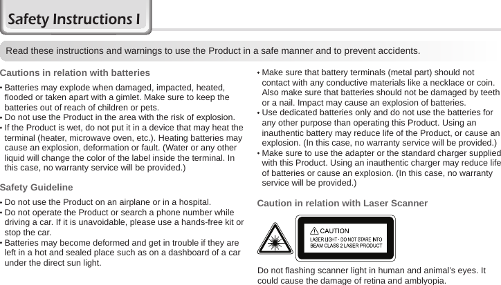 2BIP-6000 ManualRead these instructions and warnings to use the Product in a safe manner and to prevent accidents.Cautions in relation with batteries   Batteries may explode when damaged, impacted, heated, flooded or taken apart with a gimlet. Make sure to keep the batteries out of reach of children or pets. Do not use the Product in the area with the risk of explosion.  If the Product is wet, do not put it in a device that may heat the terminal (heater, microwave oven, etc.). Heating batteries may cause an explosion, deformation or fault. (Water or any other liquid will change the color of the label inside the terminal. In this case, no warranty service will be provided.)Safety Guideline Do not use the Product on an airplane or in a hospital.  Do not operate the Product or search a phone number while driving a car. If it is unavoidable, please use a hands-free kit or stop the car.  Batteries may become deformed and get in trouble if they are left in a hot and sealed place such as on a dashboard of a car under the direct sun light.Safety Instructions IDo not flashing scanner light in human and animal’s eyes. It could cause the damage of retina and amblyopia.  Make sure that battery terminals (metal part) should not contact with any conductive materials like a necklace or coin. Also make sure that batteries should not be damaged by teeth or a nail. Impact may cause an explosion of batteries.  Use dedicated batteries only and do not use the batteries for any other purpose than operating this Product. Using an inauthentic battery may reduce life of the Product, or cause an explosion. (In this case, no warranty service will be provided.)  Make sure to use the adapter or the standard charger supplied with this Product. Using an inauthentic charger may reduce life of batteries or cause an explosion. (In this case, no warranty service will be provided.)Caution in relation with Laser Scanner