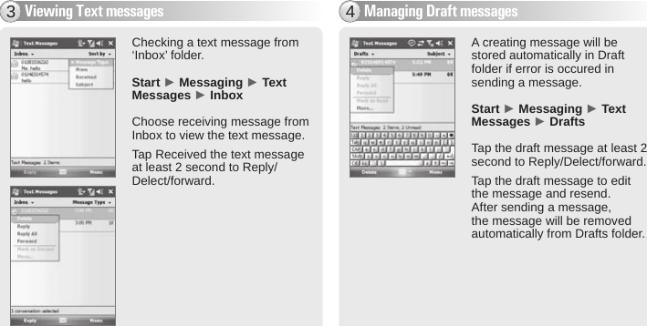 BIP-600047Viewing Text messages3Checking a text message from ‘Inbox’ folder.Start ► Messaging ► Text Messages ► InboxChoose receiving message from Inbox to view the text message.Tap Received the text message at least 2 second to Reply/Delect/forward.A creating message will be stored automatically in Draft folder if error is occured in sending a message. Start ► Messaging ► Text Messages ► DraftsTap the draft message at least 2 second to Reply/Delect/forward.Tap the draft message to edit the message and resend. After sending a message, the message will be removed automatically from Drafts folder.Managing Draft messages4