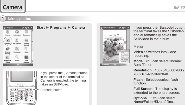 BIP-600049Taking photos1Start ► Programs ► CameraCameraIf you press the [Barcode] button, the terminal takes the Still/Video and automatically saves the Still/Video in the album.MenuVideo : Switches into video recording.Mode : You can select Normal/Burst/Timer.Resolution : 480×640/600×800/768×1024/1536×2048.Flash : Select/deselect ash function.Full Screen : The display is extended to the entire screen.Options... : You can select Name/Folder/Size of les.Barcode buttonIf you press the [Barcode] button in the center of the terminal as Camera is enabled, the terminal takes an Still/Video.