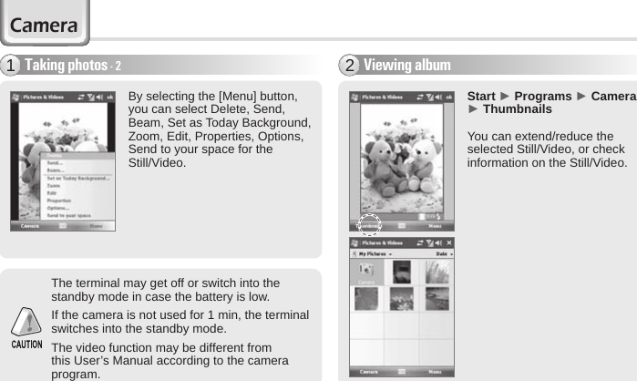 50 BIP-6000 ManualBy selecting the [Menu] button, you can select Delete, Send, Beam, Set as Today Background, Zoom, Edit, Properties, Options, Send to your space for the Still/Video.The terminal may get off or switch into the standby mode in case the battery is low.If the camera is not used for 1 min, the terminal switches into the standby mode.The video function may be different from this User’s Manual according to the camera program. Start ► Programs ► Camera ► ThumbnailsYou can extend/reduce the selected Still/Video, or check information on the Still/Video.Viewing album2Taking photos - 21Camera