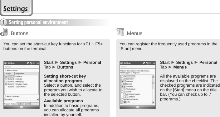 52 BIP-6000 ManualSettingsSetting personal environment1ButtonsYou can set the short-cut key functions for &lt;F1 ~ F5&gt; buttons on the terminal.Start ► Settings ► Personal Tab ► ButtonsSetting short-cut key allocation programSelect a button, and select the program you wish to allocate to the selected button.Available programsIn addition to basic programs, you can allocate all programs installed by yourself. You can register the frequently used programs in the [Start] menu.Start ► Settings ► Personal Tab ► MenusAll the available programs are displayed on the checklist. The checked programs are indicated on the [Start] menu on the title bar. (You can check up to 7 programs.)Menus