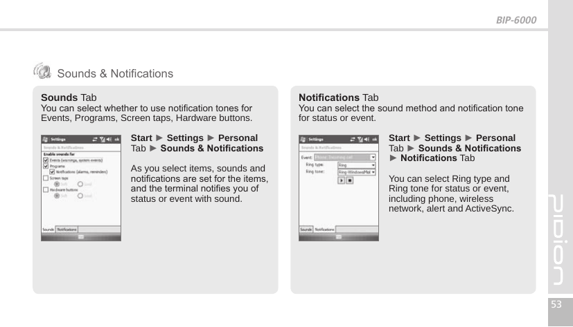 BIP-600053Sounds TabYou can select whether to use notication tones for Events, Programs, Screen taps, Hardware buttons. Start ► Settings ► Personal Tab ► Sounds&amp;NoticationsAs you select items, sounds and notications are set for the items, and the terminal noties you of status or event with sound.Notications TabYou can select the sound method and notication tone for status or event. Start ► Settings ► Personal Tab ► Sounds&amp;Notications ► Notications TabYou can select Ring type and Ring tone for status or event, including phone, wireless network, alert and ActiveSync. Sounds &amp; Notications