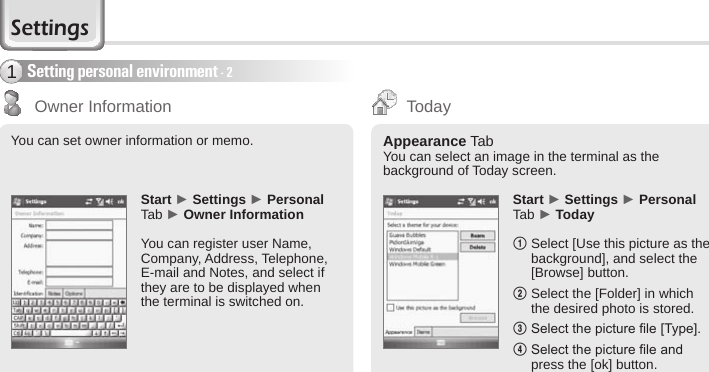 54 BIP-6000 ManualSetting personal environment - 21You can set owner information or memo.Start ► Settings ► Personal Tab ► Owner InformationYou can register user Name, Company, Address, Telephone, E-mail and Notes, and select if they are to be displayed when the terminal is switched on.Start ► Settings ► Personal Tab ► Today1  Select [Use this picture as the background], and select the [Browse] button.2  Select the [Folder] in which the desired photo is stored.3  Select the picture le [Type]. 4  Select the picture le and press the [ok] button.Appearance TabYou can select an image in the terminal as the background of Today screen.Owner Information TodaySettings