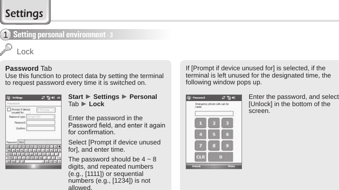 56 BIP-6000 ManualSetting personal environment - 31Password TabUse this function to protect data by setting the terminal to request password every time it is switched on.Start ► Settings ► Personal Tab ► LockEnter the password in the Password eld, and enter it again for conrmation.Select [Prompt if device unused for], and enter time. The password should be 4 ~ 8 digits, and repeated numbers (e.g., [1111]) or sequential numbers (e.g., [1234]) is not allowed.  If [Prompt if device unused for] is selected, if the terminal is left unused for the designated time, the following window pops up.Enter the password, and select [Unlock] in the bottom of the screen.LockSettings