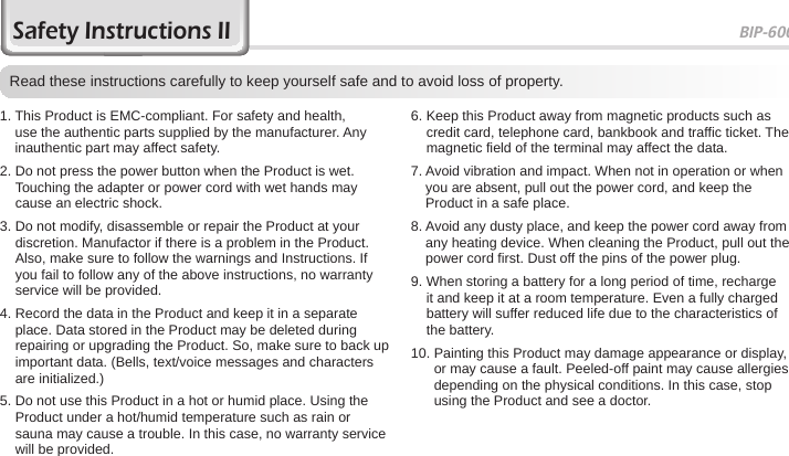 BIP-60003Safety Instructions IIRead these instructions carefully to keep yourself safe and to avoid loss of property.1.  This Product is EMC-compliant. For safety and health, use the authentic parts supplied by the manufacturer. Any inauthentic part may affect safety.2.  Do not press the power button when the Product is wet. Touching the adapter or power cord with wet hands may cause an electric shock.3.  Do not modify, disassemble or repair the Product at your discretion. Manufactor if there is a problem in the Product. Also, make sure to follow the warnings and Instructions. If you fail to follow any of the above instructions, no warranty service will be provided.4.  Record the data in the Product and keep it in a separate place. Data stored in the Product may be deleted during repairing or upgrading the Product. So, make sure to back up important data. (Bells, text/voice messages and characters are initialized.)5.  Do not use this Product in a hot or humid place. Using the Product under a hot/humid temperature such as rain or sauna may cause a trouble. In this case, no warranty service will be provided.6.  Keep this Product away from magnetic products such as credit card, telephone card, bankbook and traffic ticket. The magnetic field of the terminal may affect the data.7.  Avoid vibration and impact. When not in operation or when you are absent, pull out the power cord, and keep the Product in a safe place.8.  Avoid any dusty place, and keep the power cord away from any heating device. When cleaning the Product, pull out the power cord first. Dust off the pins of the power plug.9.  When storing a battery for a long period of time, recharge it and keep it at a room temperature. Even a fully charged battery will suffer reduced life due to the characteristics of the battery.10.  Painting this Product may damage appearance or display, or may cause a fault. Peeled-off paint may cause allergies depending on the physical conditions. In this case, stop using the Product and see a doctor.