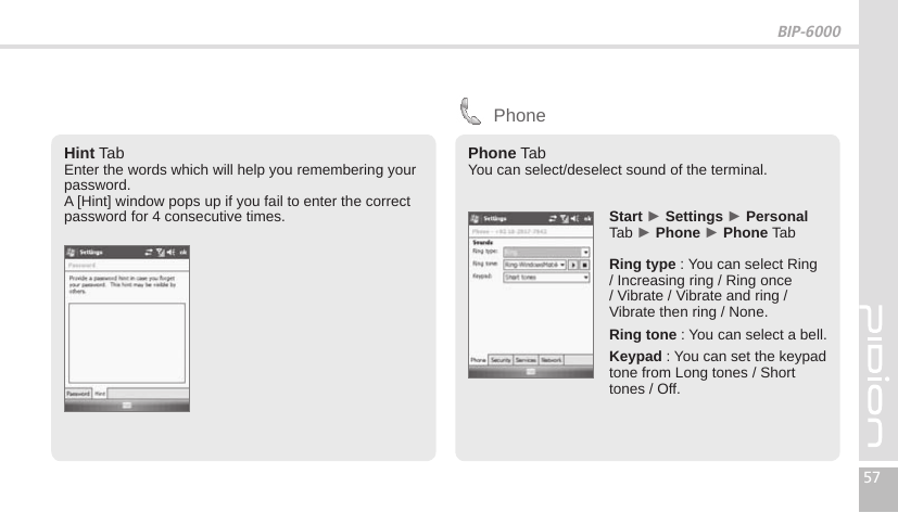 BIP-600057Hint TabEnter the words which will help you remembering your password.A [Hint] window pops up if you fail to enter the correct password for 4 consecutive times.  Start ► Settings ► Personal Tab ► Phone ► Phone TabRing type : You can select Ring / Increasing ring / Ring once / Vibrate / Vibrate and ring / Vibrate then ring / None. Ring tone : You can select a bell.Keypad : You can set the keypad tone from Long tones / Short  tones / Off.PhonePhone TabYou can select/deselect sound of the terminal.