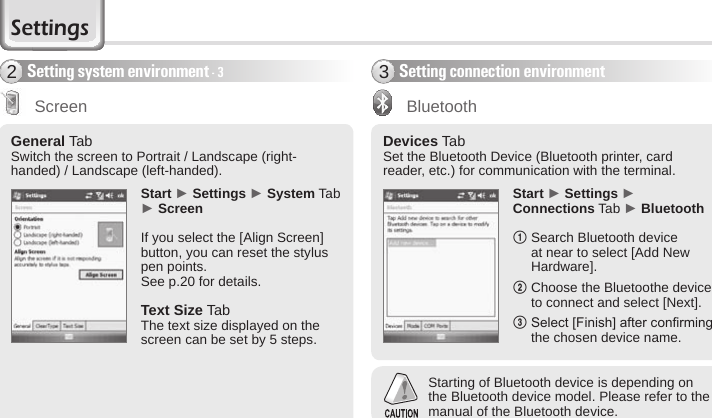 62 BIP-6000 ManualGeneral Tab Switch the screen to Portrait / Landscape (right-handed) / Landscape (left-handed).Start ► Settings ► System Tab ► ScreenIf you select the [Align Screen] button, you can reset the stylus pen points.See p.20 for details. Text Size Tab The text size displayed on the screen can be set by 5 steps.ScreenDevices Tab Set the Bluetooth Device (Bluetooth printer, card reader, etc.) for communication with the terminal.Start ► Settings ► Connections Tab ► Bluetooth1  Search Bluetooth device at near to select [Add New Hardware].2  Choose the Bluetoothe device to connect and select [Next].3  Select [Finish] after conrming the chosen device name.Setting connection environment3BluetoothSetting system environment - 32Starting of Bluetooth device is depending on the Bluetooth device model. Please refer to the manual of the Bluetooth device. Settings