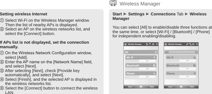 BIP-600065Setting wireless Internet1  Select Wi-Fi on the Wireless Manager window. Then the list of nearby APs is displayed.2  Select an AP on the wireless networks list, and select the [Connect] button.If APs list is not displayed, set the connection manually.1  On the Wireless Network Conguration window, select [Add].2  Enter the AP name on the [Network Name] eld, and select [Next].3  After selecting [Next], check [Provide key automatically], and select [Next].4  Select [Finish], and the selected AP is displayed in the wireless networks list.5  Select the [Connect] button to connect the wireless LAN.Start ► Settings ► Connections Tab ► Wireless ManagerYou can select [All] to enable/disable three functions at the same time, or select [Wi-Fi] / [Bluetooth] / [Phone] for independent enabling/disabling.Wireless Manager