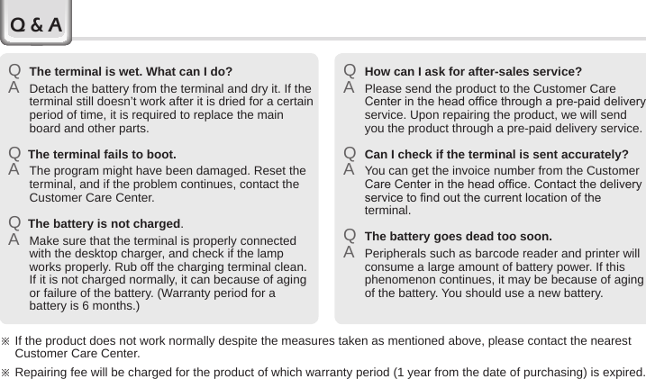 70 BIP-6000 ManualQ The terminal is wet. What can I do?A  Detach the battery from the terminal and dry it. If the terminal still doesn’t work after it is dried for a certain period of time, it is required to replace the main board and other parts.Q  The terminal fails to boot.A  The program might have been damaged. Reset the terminal, and if the problem continues, contact the Customer Care Center.Q  The battery is not charged.A  Make sure that the terminal is properly connected with the desktop charger, and check if the lamp works properly. Rub off the charging terminal clean. If it is not charged normally, it can because of aging or failure of the battery. (Warranty period for a battery is 6 months.)Q How can I ask for after-sales service?A  Please send the product to the Customer Care Center in the head ofce through a pre-paid delivery service. Upon repairing the product, we will send you the product through a pre-paid delivery service.Q Can I check if the terminal is sent accurately?A  You can get the invoice number from the Customer Care Center in the head ofce. Contact the delivery service to nd out the current location of the terminal.Q The battery goes dead too soon.A  Peripherals such as barcode reader and printer will consume a large amount of battery power. If this phenomenon continues, it may be because of aging of the battery. You should use a new battery.※  If the product does not work normally despite the measures taken as mentioned above, please contact the nearest Customer Care Center.※ Repairing fee will be charged for the product of which warranty period (1 year from the date of purchasing) is expired.Q &amp; A