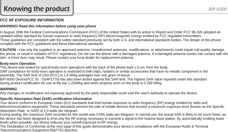 BIP-600071FCC RF EXPOSURE INFORMATIONWARNING! Read this information before using your phoneIn August 1996 the Federal Communications Commission (FCC) of the United States with its action in Report and Order FCC 96-326 adopted an updated safety standard for human exposure to radio frequency (RF) electromagnetic energy emitted by FCC regulated transmitters.Those guidelines are consistent with the safety standard previously set by both U.S. and international standards bodies. The design of this phone complies with the FCC guidelines and these international standards.CAUTION : Use only the supplied or an approved antenna. Unauthorized antennas, modifications, or attachments could impair call quality, damage the phone, or result in violation of FCC regulations. Do not use the phone with a damaged antenna. If a damaged antenna comes into contact with the skin, a minor burn may result. Please contact your local dealer for replacement antenna.Body-worn OperationThis device was tested for typical body-worn operations with the back of the phone kept 1.5 cm. from the body.SAR compliance for body-worn operation is restricted to belt-chips, holsters or similar accessories that have no metalic component in theassembly. The SAR limit of USA (FCC) is 1.6 W/kg averaged over one gram of tissue.BIP-6000 Device(FCC ID : SS4P1770) has also been tested against this SAR limit. The highest SAR value reported under this standardduring product certification for use at the ear 1.25W/kg and when properly worn on the body is 0.289 W/kg.WARNINGAny changes or modification not expressly approved by the party responsible could void the user&apos;s authority to operate the device.Specific Absorption Rate (SAR) certification informationYour device conforms to European Union (EU) standards that limit human exposure to radio frequency (RF) energy emitted by radio and telecommunications equipment. These standards prevent the sale of mobile devices that exceed a maximum exposure level (known as the Specific Absorption Rate, or SAR) of 2.0 watts per kilogram.During testing, the maximum SAR recorded for this model was 0.565 watts per kilogram. In normal use, the actual SAR is likely to be much lower, as the device has been designed to emit only the RF energy necessary to transmit a signal to the nearest base station. By automatically emitting lower levels when possible, our device reduces your overall exposure to RF energy.The Declaration of Conformity at the next page of this guide demonstrates your device’s compliance with the European Radio &amp; Terminal Telecommunications Equipment (R&amp;TTE) directive.Knowing the product