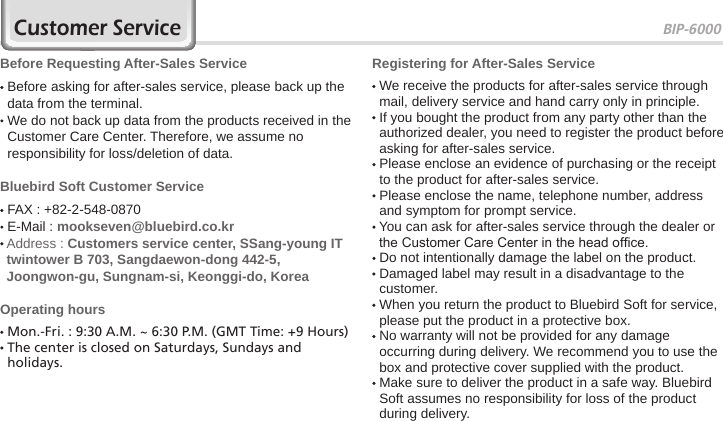 BIP-600073Customer ServiceBefore Requesting After-Sales Service  Before asking for after-sales service, please back up the data from the terminal.  We do not back up data from the products received in the Customer Care Center. Therefore, we assume no responsibility for loss/deletion of data.Bluebird Soft Customer Service FAX : +82-2-548-0870 E-Mail : mookseven@bluebird.co.kr  Address : Customers service center, SSang-young IT twintower B 703, Sangdaewon-dong 442-5, Joongwon-gu, Sungnam-si, Keonggi-do, KoreaOperating hours Mon.-Fri. : 9:30 A.M. ~ 6:30 P.M. (GMT Time: +9 Hours)  The center is closed on Saturdays, Sundays and holidays.Registering for After-Sales Service  We receive the products for after-sales service through mail, delivery service and hand carry only in principle.  If you bought the product from any party other than the authorized dealer, you need to register the product before asking for after-sales service.  Please enclose an evidence of purchasing or the receipt to the product for after-sales service.  Please enclose the name, telephone number, address and symptom for prompt service.  You can ask for after-sales service through the dealer or the Customer Care Center in the head ofce.  Do not intentionally damage the label on the product.  Damaged label may result in a disadvantage to the customer.  When you return the product to Bluebird Soft for service, please put the product in a protective box.  No warranty will not be provided for any damage occurring during delivery. We recommend you to use the box and protective cover supplied with the product.  Make sure to deliver the product in a safe way. Bluebird Soft assumes no responsibility for loss of the product during delivery.