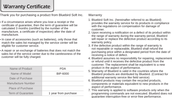 76 BIP-6000 ManualWarranty CertificateThank you for purchasing a product from Bluebird Soft Inc.   If a circumstance arises where you lose a receipt or the certificate of guarantee, then the term of guarantee will be calculated 3 months (certified by the number of the manufacture, a certificate of inspection) after the date of manufacture.  In case of accessories (such as batteries), only those that match the sales list managed by the service center will be eligible for customer service.  A repair or an exchange of batteries that does not match the sales list of the service center due to the carelessness of the customer will be fully charged.Warranty1.  Bluebird Soft Inc. (hereinafter referred to as Bluebird) provides the warranty service for its products in compliance with the regulations on compensation for damage of customer.2.  Upon receiving a notification on a defect of its product within the range of warranty during the warranty period, Bluebird will repair or replace the defective product according to its warranty policy.3.  If the defective product within the range of warranty is not repairable or replaceable, Bluebird shall refund the purchasing price within a designated period from the date of receiving a notice of defect.4.  Bluebird assumes no responsibility for repairing, replacement or refund until it receives the defective product from the customer. The replacement shall be equivalent to a new product in the aspect of performance.5.  Warranty of Bluebird is valid in the countries where the Bluebird products are distributed by Bluebird. (Contract for additional warranty service like field service)6.  Bluebird products may contain the recycled products, components or materials equivalent to new products in the aspect of performance.7.  This warranty is applied to software products only when the programming commands are not executed. Bluebird does not guarantee interruption-free or error-free performance.Name of Product PDAName of Model BIP-6000Date of PurchaseManufacture NumberPlace of PurchaseTerm of Guarantee 1 year from purchase