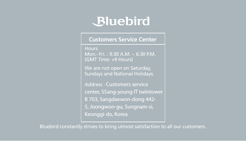 2BIP-6000 ManualBluebird constantly strives to bring utmost satisfaction to all our customers.Hours Mon.- Fri. : 9:30 A.M. ~ 6:30 P.M.(GMT Time: +9 Hours)We are not open on Saturday, Sundays and National Holidays.Address : Customers service center, SSang-young IT twintower B 703, Sangdaewon-dong 442-5, Joongwon-gu, Sungnam-si, Keonggi-do, KoreaCustomers Service Center