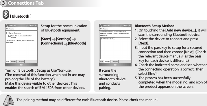 BM-150R31Connections Tab3Turn on Bluetooth : Setup as Use/Non-use.(The removal of this function when not in use mayprolong the life of the battery.)Make this device visible to other devices : Thisenables the search of BM-150R from other devices.It scans thesurroundingBluetooth deviceand conductspairing.[ Bluetooth ]Setup for the communicationof Bluetooth equipment.[Start] [Settings][Connections] [Bluetooth]Bluetooth Setup Method1. On touching the [Add new device...], it willscan the surrounding Bluetooth device.2. Select the device to connect and press[Next].3. Input the pass key to setup for a securedconnection and then choose [Next]. (Checkthe relevant device manuals, as the passkey for each device is different.)4. Check the indicated name and see whetherthe connecting operation is correct. Thenselect [End].5. The process has been successfullycompleted when the model no. and icon ofthe product appears on the screen.The pairing method may be different for each Bluetooth device. Please check the manual.