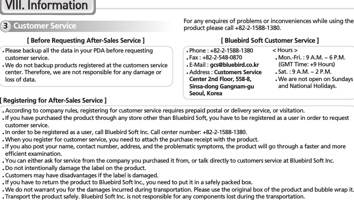 36 BM-150R Series ManualCustomer Service3VVIIIIII..  IInnffoorrmmaattiioonnFor any enquires of problems or inconveniences while using theproduct please call +82-2-1588-1380.[ Before Requesting After-Sales Service ]Please backup all the data in your PDA before requestingcustomer service.We do not backup products registered at the customers servicecenter. Therefore, we are not responsible for any damage orloss of data.[ Bluebird Soft Customer Service ]&lt; Hours &gt;Mon.-Fri. : 9 A.M. ~ 6 P.M.(GMT Time: +9 Hours)Sat. : 9 A.M. ~ 2 P.M.We are not open on Sundaysand National Holidays.Phone : +82-2-1588-1380Fax : +82-2-548-0870E-Mail : gcs@bluebird.co.krAddress : Customers ServiceCenter 2nd Floor, 558-8,Sinsa-dong Gangnam-guSeoul, Korea[ Registering for After-Sales Service ]According to company rules, registering for customer service requires prepaid postal or delivery service, or visitation.If you have purchased the product through any store other than Bluebird Soft, you have to be registered as a user in order to requestcustomer service.In order to be registered as a user, call Bluebird Soft Inc. Call center number: +82-2-1588-1380.When you register for customer service, you need to attach the purchase receipt with the product.If you also post your name, contact number, address, and the problematic symptoms, the product will go through a faster and moreefficient examination.You can either ask for service from the company you purchased it from, or talk directly to customers service at Bluebird Soft Inc.Do not intentionally damage the label on the product.Customers may have disadvantages if the label is damaged.If you have to return the product to Bluebird Soft Inc., you need to put it in a safely packed box.We do not warrant you for the damages incurred during transportation. Please use the original box of the product and bubble wrap it.Transport the product safely. Bluebird Soft Inc. is not responsible for any components lost during the transportation.