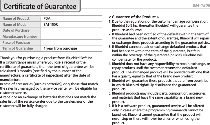 BM-150R39Thank you for purchasing a product from Bluebird Soft Inc.If a circumstance arises where you lose a receipt or thecertificate of guarantee, then the term of guarantee will becalculated 3 months (certified by the number of themanufacture, a certificate of inspection) after the date ofmanufacture.In case of accessories (such as batteries), only those that matchthe sales list managed by the service center will be eligible forcustomer service.A repair or an exchange of batteries that does not match thesales list of the service center due to the carelessness of thecustomer will be fully charged.&lt; Guarantee of the Product &gt;1. Due to the regulations of the customer damage compensation,Bluebird Soft Inc. (hereafter Bluebird) will guarantee theproducts as follows:2. If Bluebird had been notified of the defaults within the term ofthe guarantee and the extent of guarantee, Bluebird will repairor exchange those products according to the guarantee policies.3. If Bluebird cannot repair or exchange defaulted products thathad been sent within the term of the guarantee, but fallswithin the coverage of the guarantee policies, Bluebird willcompensate for the products.4. Bluebird does not have any responsibility to repair, exchange, orrepay products until the customer returns the defaultedproduct. The exchanged product will be provided with one thathas a quality equal to that of the brand new product.5. Bluebird will guarantee those products that are from countriesin which Bluebird rightfully distributed the guaranteedproducts.6. Bluebird products may include parts, composition, accessories,and materials that have the same capability as a brand newproduct.7. If it is a software product, guaranteed service will be offeredonly in cases where the programming commands cannot belaunched. Bluebird cannot guarantee that the product willnever stop or there will never be an error when using theproduct.Name of Product PDAName of Model BM-150RDate of PurchaseManufacture NumberPlace of PurchaseTerm of Guarantee 1 year from purchaseCCeerrttiiffiiccaattee  ooff  GGuuaarraanntteeee