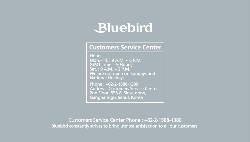 Customers Service Center Phone : +82-2-1588-1380Bluebird constantly strives to bring utmost satisfaction to all our customers.Hours Mon.- Fri. : 9 A.M. ~ 6 P.M.(GMT Time: +9 Hours)Sat. : 9 A.M. ~ 2 P.M.We are not open on Sundays and National Holidays.Phone : +82-2-1588-1380Address : Customers Service Center 2nd Floor, 558-8, Sinsa-dong, Gangnam-gu, Seoul, KoreaCustomers Service Center