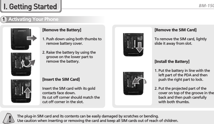 BM-150R5II..  GGeettttiinngg  SSttaarrtteeddActivating Your Phone1The plug-in SIM card and its contents can be easily damaged by scratches or bending.Use caution when inserting or removing the card and keep all SIM cards out of reach of children.[Remove the Battery]1. Push down using both thumbs toremove battery cover.2. Raise the battery by using thegroove on the lower part toremove the battery.[Insert the SIM Card]Insert the SIM card with its goldcontacts face down.Its cut off corner should match thecut off corner in the slot.[Remove the SIM Card]To remove the SIM card, lightlyslide it away from slot.[Install the Battery]1. Put the battery in line with theleft part of the PDA and thenpush the right part to lock.2. Put the projected part of thecover on top of the groove in theback and then push carefullywith both thumbs.
