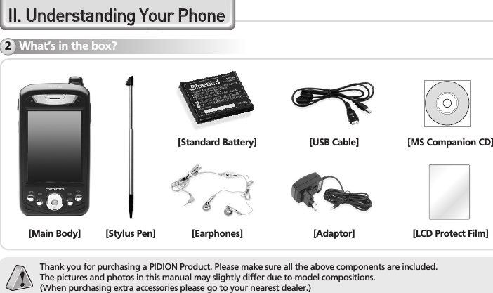 8BM-150R Series ManualIIII..  UUnnddeerrssttaannddiinngg  YYoouurr  PPhhoonneeWhat’s in the box?2[Main Body] [Stylus Pen][Standard Battery] [USB Cable][Earphones] [Adaptor][MS Companion CD][LCD Protect Film]Thank you for purchasing a PIDION Product. Please make sure all the above components are included.The pictures and photos in this manual may slightly differ due to model compositions.(When purchasing extra accessories please go to your nearest dealer.)