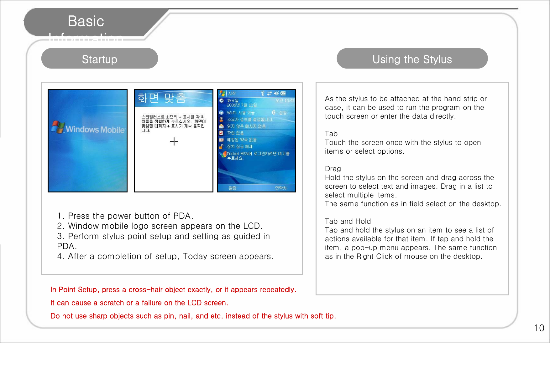   10 Basic Information 1. Press the power button of PDA. 2. Window mobile logo screen appears on the LCD. 3. Perform stylus point setup and setting as guided in PDA. 4. After a completion of setup, Today screen appears. Startup  Using the Stylus As the stylus to be attached at the hand strip or case, it can be used to run the program on the touch screen or enter the data directly.   Tab Touch the screen once with the stylus to open items or select options.   Drag Hold the stylus on the screen and drag across the screen to select text and images. Drag in a list to select multiple items.  The same function as in field select on the desktop.   Tab and Hold Tap and hold the stylus on an item to see a list of actions available for that item. If tap and hold the item, a pop-up menu appears. The same function as in the Right Click of mouse on the desktop.  In Point Setup, press a cross-hair object exactly, or it appears repeatedly. It can cause a scratch or a failure on the LCD screen. Do not use sharp objects such as pin, nail, and etc. instead of the stylus with soft tip.  