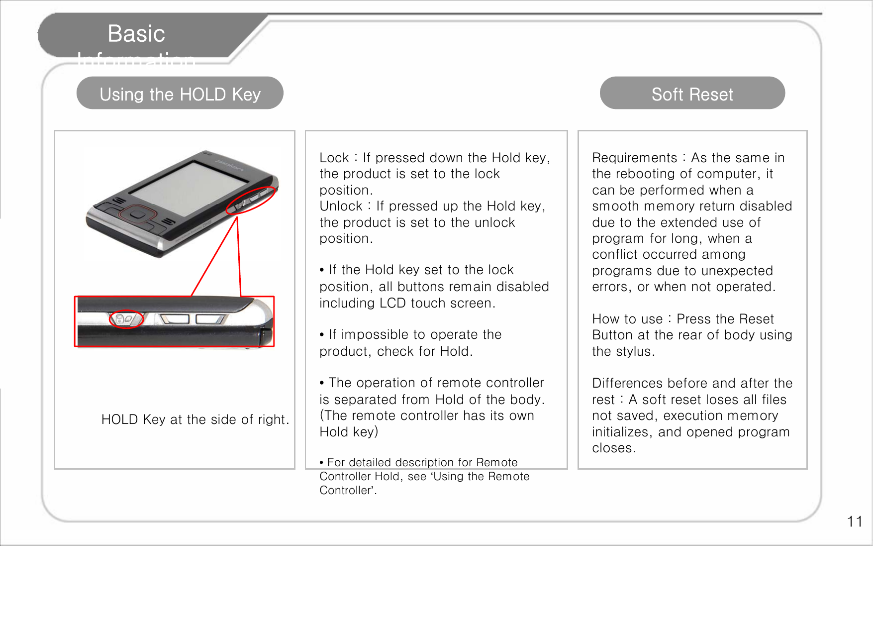    11 Basic Information Using the HOLD Key HOLD Key at the side of right.  Lock : If pressed down the Hold key, the product is set to the lock position.   Unlock : If pressed up the Hold key, the product is set to the unlock position.   • If the Hold key set to the lock position, all buttons remain disabled including LCD touch screen.  • If impossible to operate the product, check for Hold.   • The operation of remote controller is separated from Hold of the body. (The remote controller has its own Hold key)  • For detailed description for Remote Controller Hold, see ‘Using the Remote Controller’.    Soft Reset Requirements : As the same in the rebooting of computer, it can be performed when a smooth memory return disabled due to the extended use of program for long, when a conflict occurred among programs due to unexpected errors, or when not operated.   How to use : Press the Reset Button at the rear of body using the stylus.   Differences before and after the rest : A soft reset loses all files not saved, execution memory initializes, and opened program closes.   