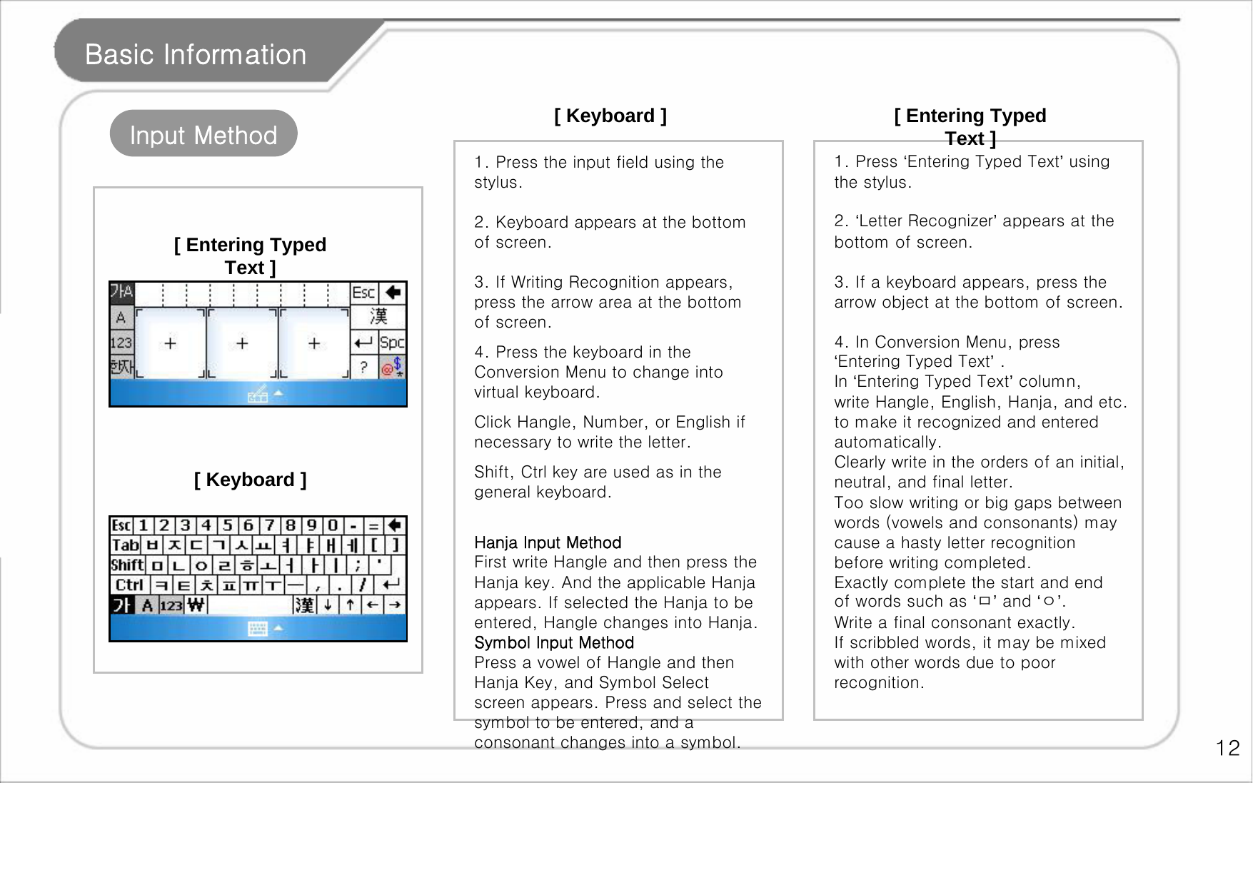    12 Basic Information Input Method [ Keyboard ] 1. Press the input field using the stylus.   2. Keyboard appears at the bottom of screen.   3. If Writing Recognition appears, press the arrow area at the bottom of screen.  4. Press the keyboard in the Conversion Menu to change into virtual keyboard.  Click Hangle, Number, or English if necessary to write the letter.  Shift, Ctrl key are used as in the general keyboard.   Hanja Input Method First write Hangle and then press the Hanja key. And the applicable Hanja appears. If selected the Hanja to be entered, Hangle changes into Hanja.  Symbol Input Method Press a vowel of Hangle and then Hanja Key, and Symbol Select screen appears. Press and select the symbol to be entered, and a consonant changes into a symbol.   [ Entering Typed Text ] 1. Press ‘Entering Typed Text’ using the stylus.   2. ‘Letter Recognizer’ appears at the bottom of screen.   3. If a keyboard appears, press the arrow object at the bottom of screen.    4. In Conversion Menu, press ‘Entering Typed Text’ .  In ‘Entering Typed Text’ column, write Hangle, English, Hanja, and etc. to make it recognized and entered automatically.  Clearly write in the orders of an initial, neutral, and final letter. Too slow writing or big gaps between words (vowels and consonants) may cause a hasty letter recognition before writing completed. Exactly complete the start and end of words such as ‘ㅁ’ and ‘ㅇ’. Write a final consonant exactly.  If scribbled words, it may be mixed with other words due to poor recognition. [ Keyboard ] [ Entering Typed Text ] 