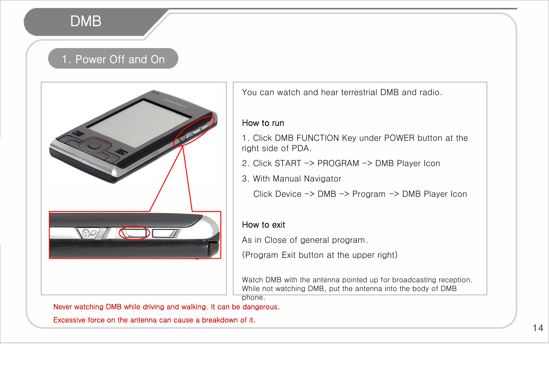    14 DMB 1. Power Off and On You can watch and hear terrestrial DMB and radio.   How to run 1. Click DMB FUNCTION Key under POWER button at the right side of PDA.   2. Click START -&gt; PROGRAM -&gt; DMB Player Icon 3. With Manual Navigator     Click Device -&gt; DMB -&gt; Program -&gt; DMB Player Icon  How to exit As in Close of general program.  (Program Exit button at the upper right)  Watch DMB with the antenna pointed up for broadcasting reception. While not watching DMB, put the antenna into the body of DMB phone.    Never watching DMB while driving and walking. It can be dangerous. Excessive force on the antenna can cause a breakdown of it.   