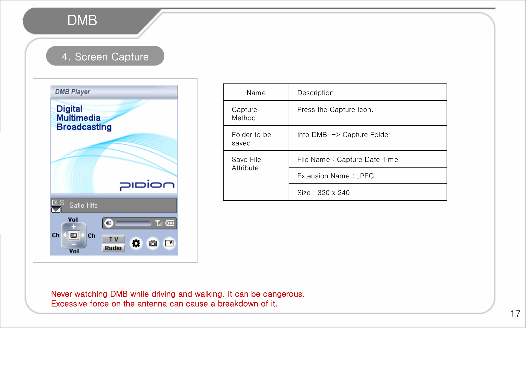    17 DMB Never watching DMB while driving and walking. It can be dangerous. Excessive force on the antenna can cause a breakdown of it.  4. Screen Capture Size : 320 x 240 Extension Name : JPEG File Name : Capture Date Time Save File Attribute Into DMB  -&gt; Capture Folder Folder to be saved Press the Capture Icon.  Capture Method Description Name 