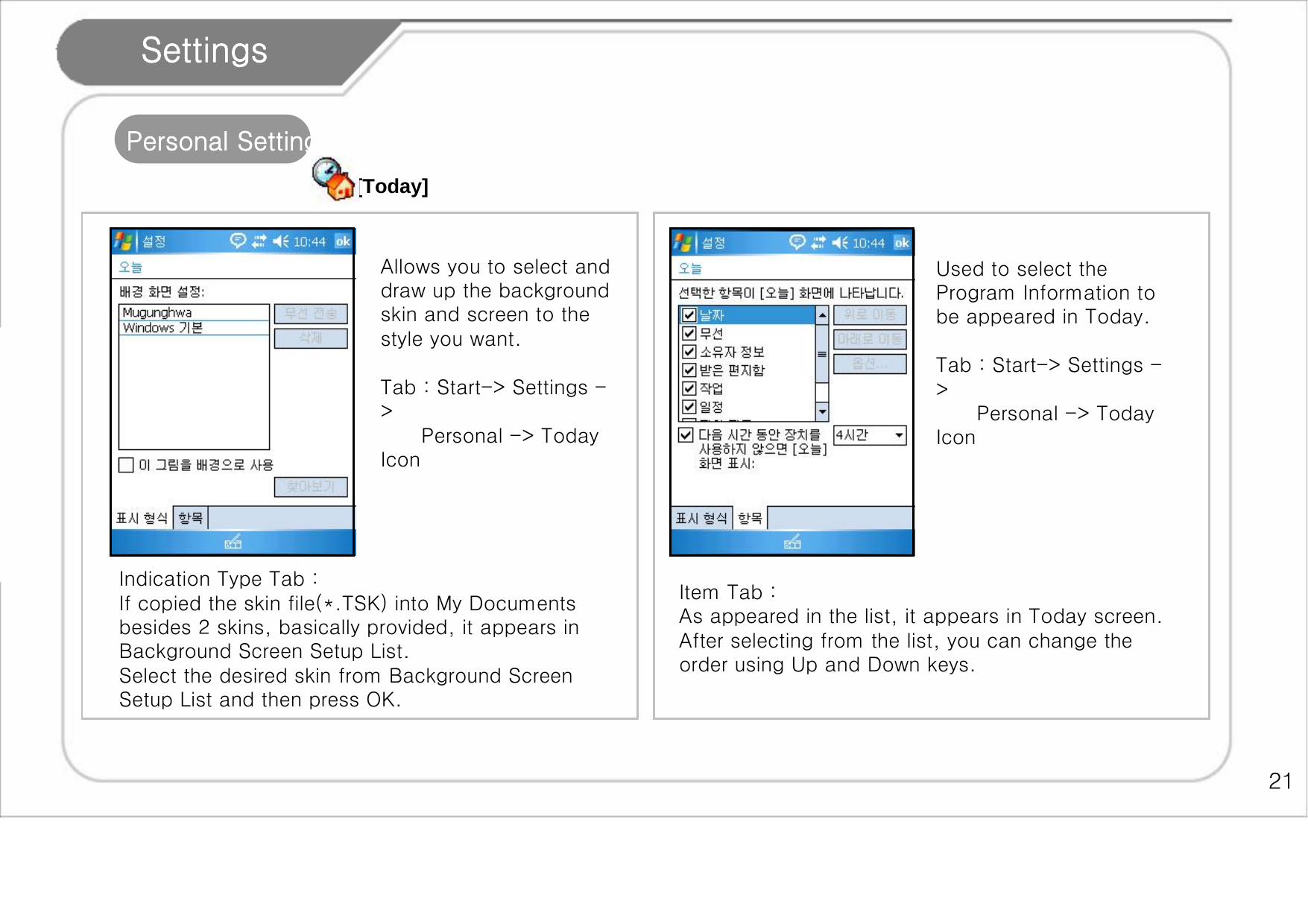    21 Settings 1. Personal Settings [Today] Indication Type Tab :  If copied the skin file(*.TSK) into My Documents besides 2 skins, basically provided, it appears in Background Screen Setup List. Select the desired skin from Background Screen Setup List and then press OK.  Item Tab :  As appeared in the list, it appears in Today screen. After selecting from the list, you can change the order using Up and Down keys.  Allows you to select and draw up the background skin and screen to the style you want.   Tab : Start-&gt; Settings -&gt;       Personal -&gt; Today Icon Used to select the Program Information to be appeared in Today.   Tab : Start-&gt; Settings -&gt;       Personal -&gt; Today Icon  