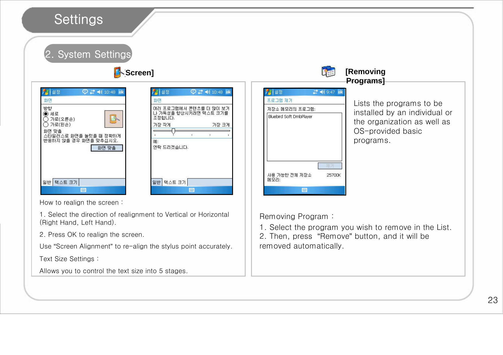    23 Settings 2. System Settings [Screen]  How to realign the screen :  1. Select the direction of realignment to Vertical or Horizontal (Right Hand, Left Hand).  2. Press OK to realign the screen. Use “Screen Alignment” to re-align the stylus point accurately. Text Size Settings :  Allows you to control the text size into 5 stages.  Lists the programs to be installed by an individual or the organization as well as OS-provided basic programs. [Removing Programs] Removing Program :  1. Select the program you wish to remove in the List. 2. Then, press  “Remove” button, and it will be removed automatically.  