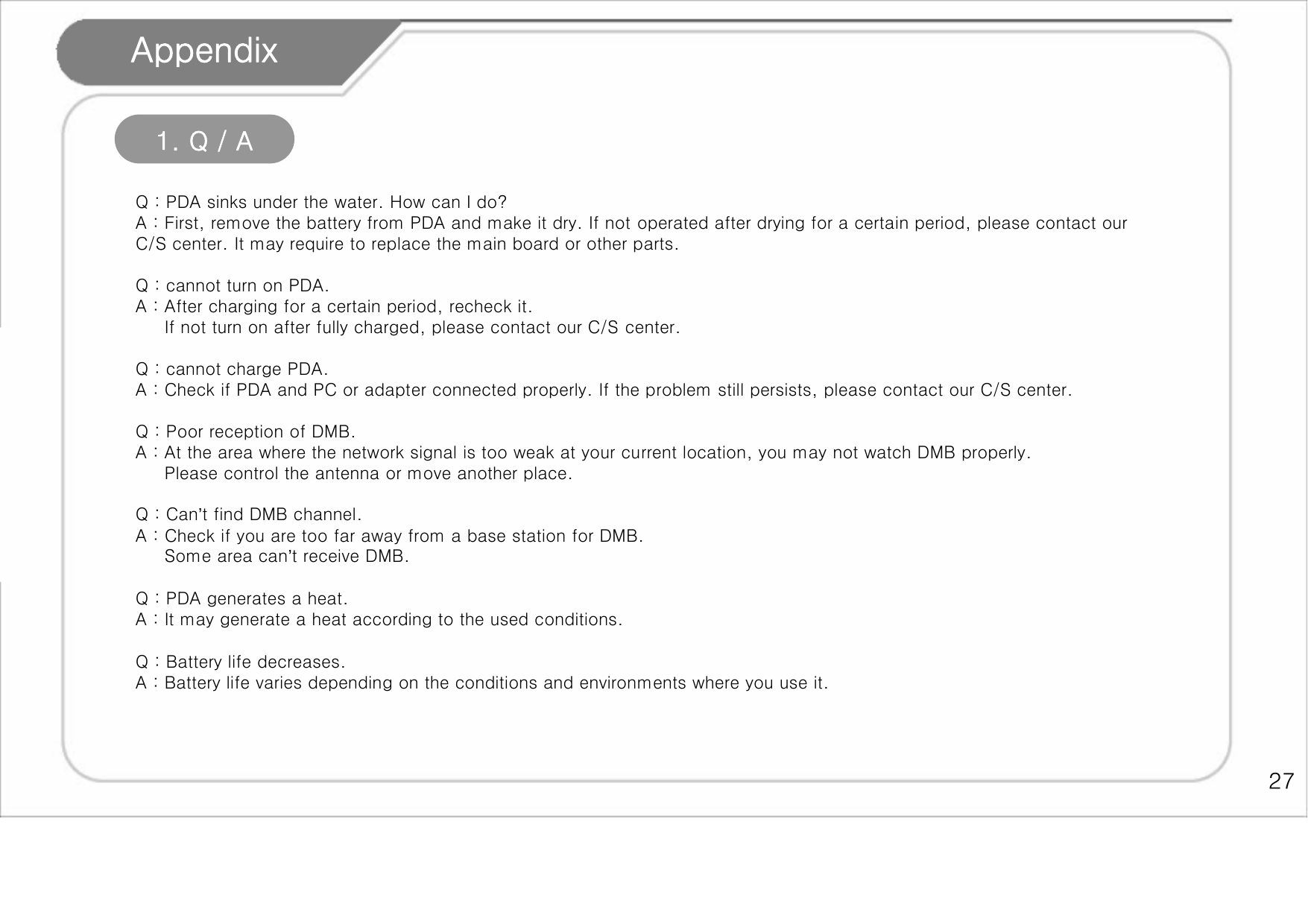    27 Appendix 1. Q / A  Q : PDA sinks under the water. How can I do? A : First, remove the battery from PDA and make it dry. If not operated after drying for a certain period, please contact our C/S center. It may require to replace the main board or other parts.  Q : cannot turn on PDA. A : After charging for a certain period, recheck it.      If not turn on after fully charged, please contact our C/S center.  Q : cannot charge PDA. A : Check if PDA and PC or adapter connected properly. If the problem still persists, please contact our C/S center.   Q : Poor reception of DMB. A : At the area where the network signal is too weak at your current location, you may not watch DMB properly.      Please control the antenna or move another place.  Q : Can’t find DMB channel. A : Check if you are too far away from a base station for DMB.       Some area can’t receive DMB.  Q : PDA generates a heat. A : It may generate a heat according to the used conditions.  Q : Battery life decreases.   A : Battery life varies depending on the conditions and environments where you use it.  