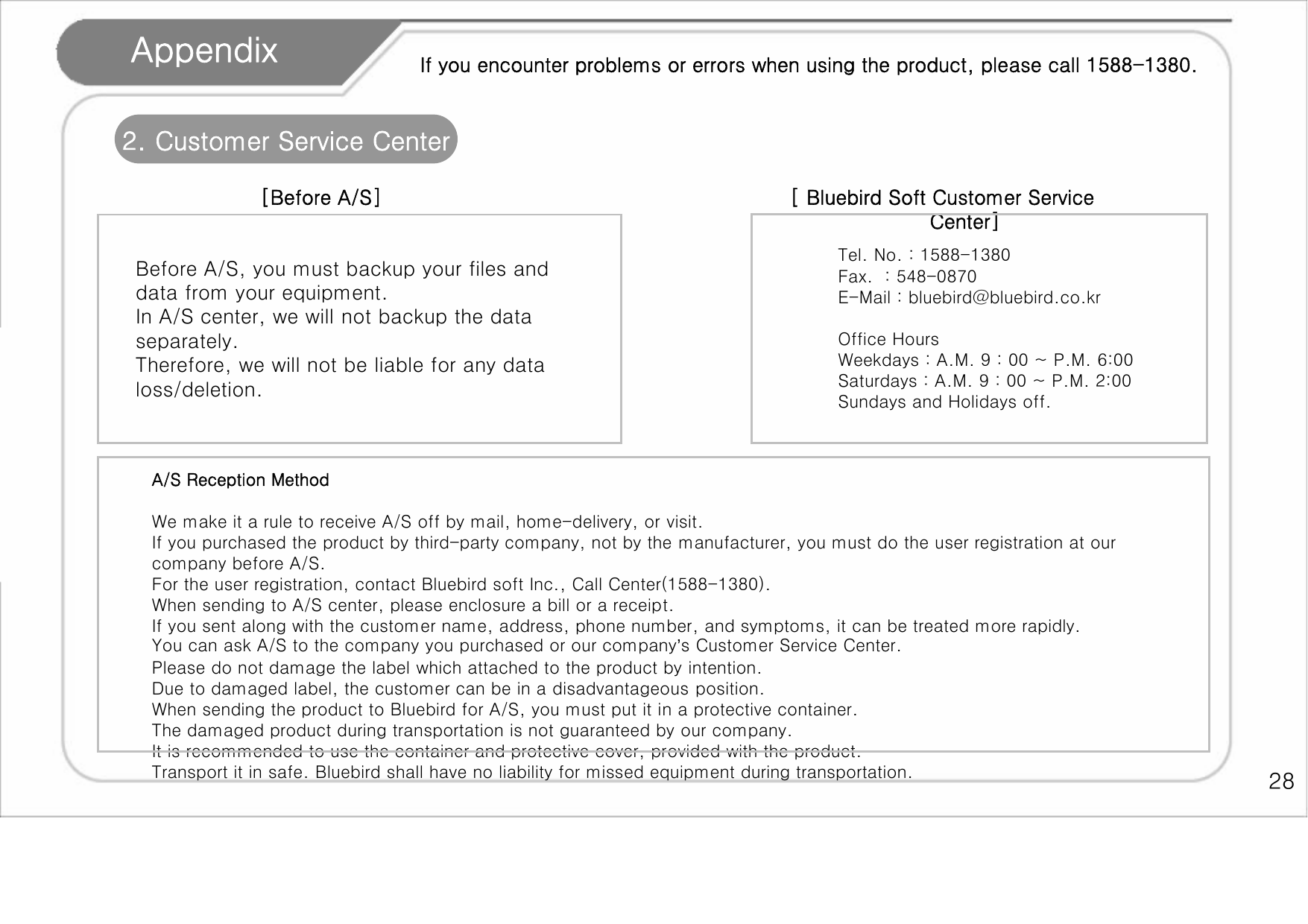    28 Appendix 2. Customer Service Center  [Before A/S] If you encounter problems or errors when using the product, please call 1588-1380. [ Bluebird Soft Customer Service Center] Before A/S, you must backup your files and data from your equipment.  In A/S center, we will not backup the data separately.  Therefore, we will not be liable for any data loss/deletion.   Tel. No. : 1588-1380 Fax.  : 548-0870 E-Mail : bluebird@bluebird.co.kr  Office Hours Weekdays : A.M. 9 : 00 ~ P.M. 6:00 Saturdays : A.M. 9 : 00 ~ P.M. 2:00 Sundays and Holidays off. A/S Reception Method  We make it a rule to receive A/S off by mail, home-delivery, or visit.  If you purchased the product by third-party company, not by the manufacturer, you must do the user registration at our company before A/S.  For the user registration, contact Bluebird soft Inc., Call Center(1588-1380). When sending to A/S center, please enclosure a bill or a receipt. If you sent along with the customer name, address, phone number, and symptoms, it can be treated more rapidly. You can ask A/S to the company you purchased or our company’s Customer Service Center.  Please do not damage the label which attached to the product by intention. Due to damaged label, the customer can be in a disadvantageous position.  When sending the product to Bluebird for A/S, you must put it in a protective container.  The damaged product during transportation is not guaranteed by our company. It is recommended to use the container and protective cover, provided with the product.  Transport it in safe. Bluebird shall have no liability for missed equipment during transportation.  