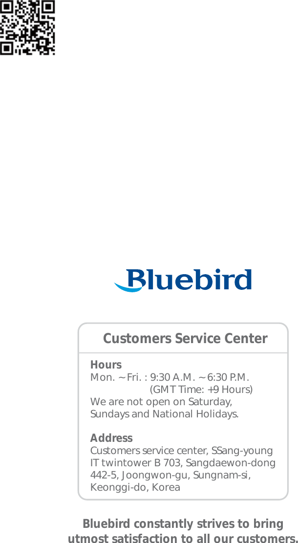 HoursMon. ~ Fri. : 9:30 A.M. ~ 6:30 P.M.                     (GMT Time: +9 Hours)We are not open on Saturday,Sundays and National Holidays.AddressCustomers service center, SSang-young IT twintower B 703, Sangdaewon-dong 442-5, Joongwon-gu, Sungnam-si, Keonggi-do, KoreaBluebird constantly strives to bringutmost satisfaction to all our customers.Customers Service Center