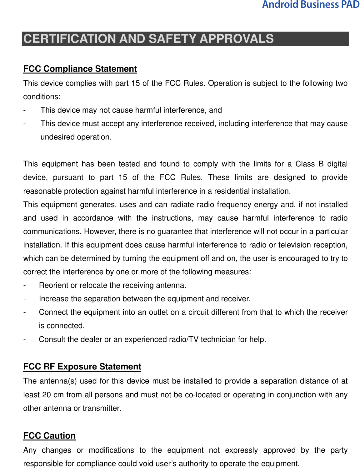 Android Business PAD  CERTIFICATION AND SAFETY APPROVALS  FCC Compliance Statement This device complies with part 15 of the FCC Rules. Operation is subject to the following two conditions: -  This device may not cause harmful interference, and -  This device must accept any interference received, including interference that may cause undesired operation.  This equipment has been tested and found to comply with the limits for a Class B digital device, pursuant to part 15 of the FCC Rules. These limits are designed to provide reasonable protection against harmful interference in a residential installation. This equipment generates, uses and can radiate radio frequency energy and, if not installed and used in accordance with the instructions, may cause harmful interference to radio communications. However, there is no guarantee that interference will not occur in a particular installation. If this equipment does cause harmful interference to radio or television reception, which can be determined by turning the equipment off and on, the user is encouraged to try to correct the interference by one or more of the following measures: -  Reorient or relocate the receiving antenna. -  Increase the separation between the equipment and receiver. -  Connect the equipment into an outlet on a circuit different from that to which the receiver is connected. -  Consult the dealer or an experienced radio/TV technician for help.  FCC RF Exposure Statement The antenna(s) used for this device must be installed to provide a separation distance of at least 20 cm from all persons and must not be co-located or operating in conjunction with any other antenna or transmitter.  FCC Caution Any changes or modifications to the equipment not expressly approved by the party responsible for compliance could void user’s authority to operate the equipment.   