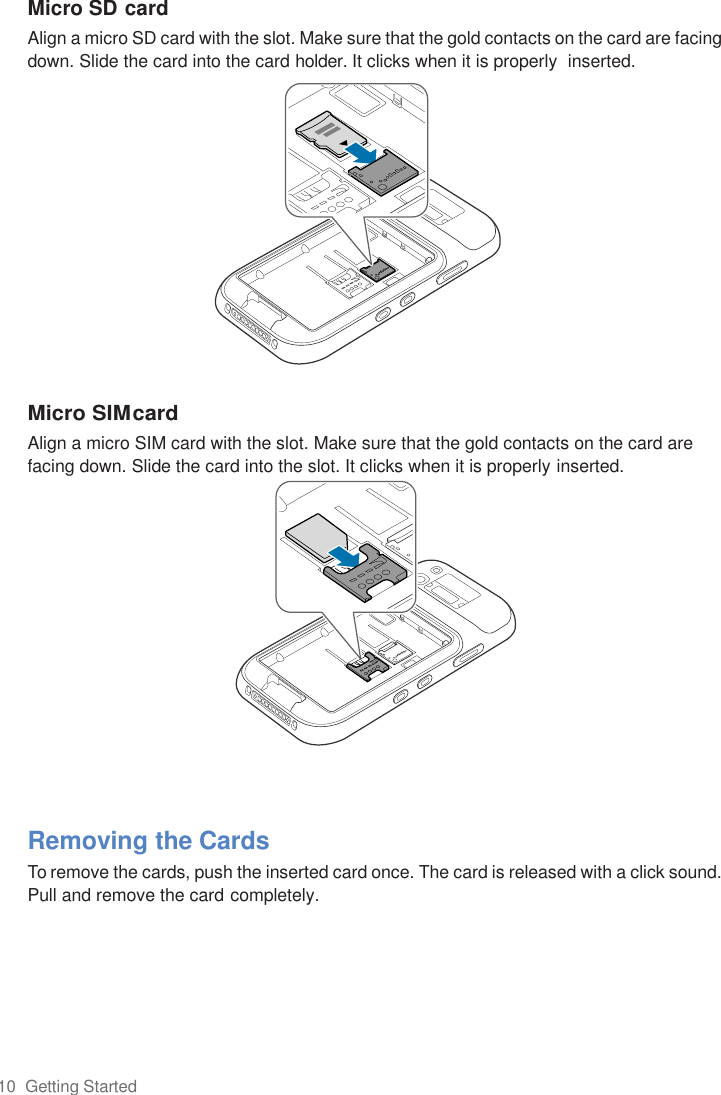 10  Getting Started  Micro SD card Align a micro SD card with the slot. Make sure that the gold contacts on the card are facing down. Slide the card into the card holder. It clicks when it is properly  inserted.              Micro SIM card Align a micro SIM card with the slot. Make sure that the gold contacts on the card are facing down. Slide the card into the slot. It clicks when it is properly inserted.               Removing the Cards To remove the cards, push the inserted card once. The card is released with a click sound. Pull and remove the card completely. 