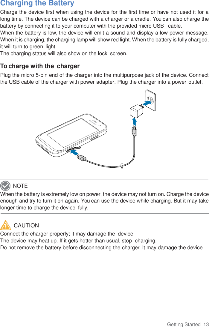 Getting Started  13      Charging the Battery Charge the device first when using the device for the first time or have not used it for a long time. The device can be charged with a charger or a cradle. You can also charge the battery by connecting it to your computer with the provided micro USB   cable. When the battery is low, the device will emit a sound and display a low power message. When it is charging, the charging lamp will show red light. When the battery is fully charged, it will turn to green  light. The charging status will also show on the lock  screen.  To charge with the  charger Plug the micro 5-pin end of the charger into the multipurpose jack of the device. Connect the USB cable of the charger with power adapter. Plug the charger into a power outlet.              When the battery is extremely low on power, the device may not turn on. Charge the device enough and try to turn it on again. You can use the device while charging. But it may take longer time to charge the device  fully.   Connect the charger properly; it may damage the  device. The device may heat up. If it gets hotter than usual, stop  charging. Do not remove the battery before disconnecting the charger. It may damage the device.     NOTE CAUTION 