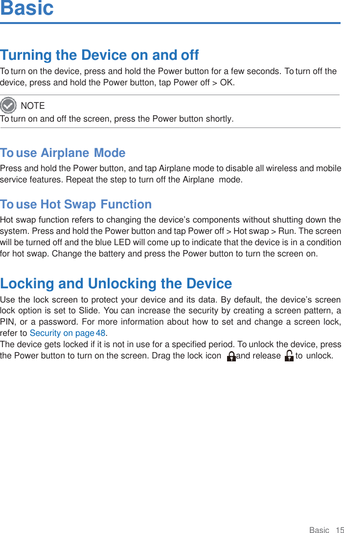 Basic   15  Basic  Turning the Device on and off To turn on the device, press and hold the Power button for a few seconds. To turn off the device, press and hold the Power button, tap Power off &gt; OK. To turn on and off the screen, press the Power button shortly.    To use Airplane Mode Press and hold the Power button, and tap Airplane mode to disable all wireless and mobile service features. Repeat the step to turn off the Airplane  mode.  To use Hot Swap Function Hot swap function refers to changing the device’s components without shutting down the system. Press and hold the Power button and tap Power off &gt; Hot swap &gt; Run. The screen will be turned off and the blue LED will come up to indicate that the device is in a condition for hot swap. Change the battery and press the Power button to turn the screen on.  Locking and Unlocking the Device Use the lock screen to protect your device and its data. By default, the device’s screen lock option is set to Slide. You can increase the security by creating a screen pattern, a PIN, or a password. For more information about how to set and change a screen lock, refer to Security on page 48. The device gets locked if it is not in use for a specified period. To unlock the device, press the Power button to turn on the screen. Drag the lock icon      and release      to unlock. NOTE 