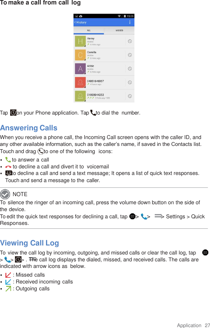 Application  27  To make a call from call log   Tap  on your Phone application. Tap  to dial the  number.  Answering Calls When you receive a phone call, the Incoming Call screen opens with the caller ID, and any other available information, such as the caller’s name, if saved in the Contacts list. Touch and drag  to one of the following  icons: •   to answer a call • to decline a call and divert it to  voicemail •  to decline a call and send a text message; It opens a list of quick text responses. Touch and send a message to the caller. To  silence the ringer of an incoming call, press the volume down button on the side of  the device. To edit the quick text responses for declining a call, tap  &gt;  &gt;      &gt; Settings &gt; Quick Responses.  Viewing Call Log To  view the call log by incoming, outgoing, and missed calls or clear the call log, tap      &gt;  &gt;  &gt; . The call log displays the dialed, missed, and received calls. The calls are indicated with arrow icons as  below. • : Missed calls • : Received incoming calls • : Outgoing calls NOTE 