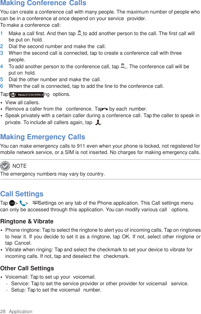 28  Application  Making Conference Calls You can create a conference call with many people. The maximum number of people who can be in a conference at once depend on your service  provider. To make a conference call: 1 Make a call first. And then tap  to add another person to the call. The first call will be put on hold. 2 Dial the second number and make the call. 3 When the second call is connected, tap to create a conference call with three people. 4 To add another person to the conference call, tap  . The conference call will be put on hold. 5 Dial the other number and make the call. 6 When the call is connected, tap to add the line to the conference call. Tap to do the following  options. • View all callers. • Remove a caller from the   conference. Tap  by each number. • Speak privately with a certain caller during a conference call. Tap the caller to speak in private. To include all callers again, tap   .  Making Emergency Calls You can make emergency calls to 911 even when your phone is locked, not registered for mobile network service, or a SIM is not inserted. No charges for making emergency calls. The emergency numbers may vary by country.    Call Settings Tap &gt;  &gt;    &gt; Settings on any tab of the Phone application. This Call settings menu can only be accessed through this application. You can modify various call   options.  Ringtone &amp; Vibrate • Phone ringtone: Tap to select the ringtone to alert you of incoming calls. Tap on ringtones to hear it. If you decide to set it as a ringtone, tap OK. If not, select other ringtone or  tap Cancel. • Vibrate when ringing: Tap and select the checkmark to set your device to vibrate for incoming calls. If not, tap and deselect the  checkmark.  Other Call Settings • Voicemail: Tap to set up your  voicemail. -  Service: Tap to set the service provider or other provider for voicemail   service. -  Setup: Tap to set the voicemail  number. NOTE 