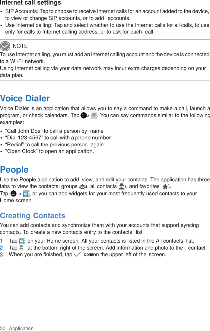 30  Application  Internet call settings • SIP Accounts: Tap to choose to receive Internet calls for an account added to the device, to view or change SIP accounts, or to add  accounts. • Use Internet calling: Tap and select whether to use the Internet calls for all calls, to use only for calls to Internet calling address, or to ask for each  call. To use Internet calling, you must add an Internet calling account and the device is connected to a Wi-Fi network. Using Internet calling via your data network may incur extra charges depending on your data plan.   Voice Dialer Voice Dialer is an application that allows you to say a command to make a call, launch a program, or check calendars. Tap  &gt;  . You can say commands similar to the following examples: • “Call John Doe” to call a person by  name • “Dial 123-4567” to call with a phone number • “Redial” to call the previous person  again • “Open Clock” to open an application.  People Use the People application to add, view, and edit your contacts. The application has three tabs to view the contacts: groups  ), all contacts  ), and favorites  ). Tap   &gt;  , or you can add widgets for your most frequently used contacts to your Home screen.  Creating Contacts You can add contacts and synchronize them with your accounts that support syncing contacts. To  create a new contacts entry to the contacts  list 1 Tap        on your Home screen. All your contacts is listed in the All contacts  list. 2 Tap        at the bottom right of the screen. Add information and photo to the   contact. 3 When you are finished, tap           on the upper left of the  screen.    NOTE 