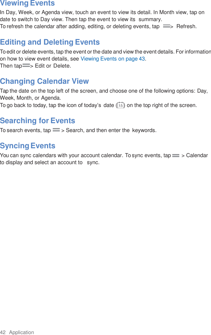 42  Application  Viewing Events In Day, Week, or Agenda view, touch an event to view its detail. In Month view, tap on date to switch to Day view. Then tap the event to view its  summary. To refresh the calendar after adding, editing, or deleting events, tap       &gt;  Refresh.  Editing and Deleting Events To edit or delete events, tap the event or the date and view the event details. For information on how to view event details, see Viewing Events on page 43. Then tap     &gt; Edit or Delete.  Changing Calendar View Tap the date on the top left of the screen, and choose one of the following options: Day, Week, Month, or Agenda. To go back to today, tap the icon of today’s  date ( ) on the top right of the screen.  Searching for Events To search events, tap       &gt; Search, and then enter the  keywords.  Syncing Events You can sync calendars with your account calendar. To sync events, tap       &gt; Calendar   to display and select an account to   sync. 