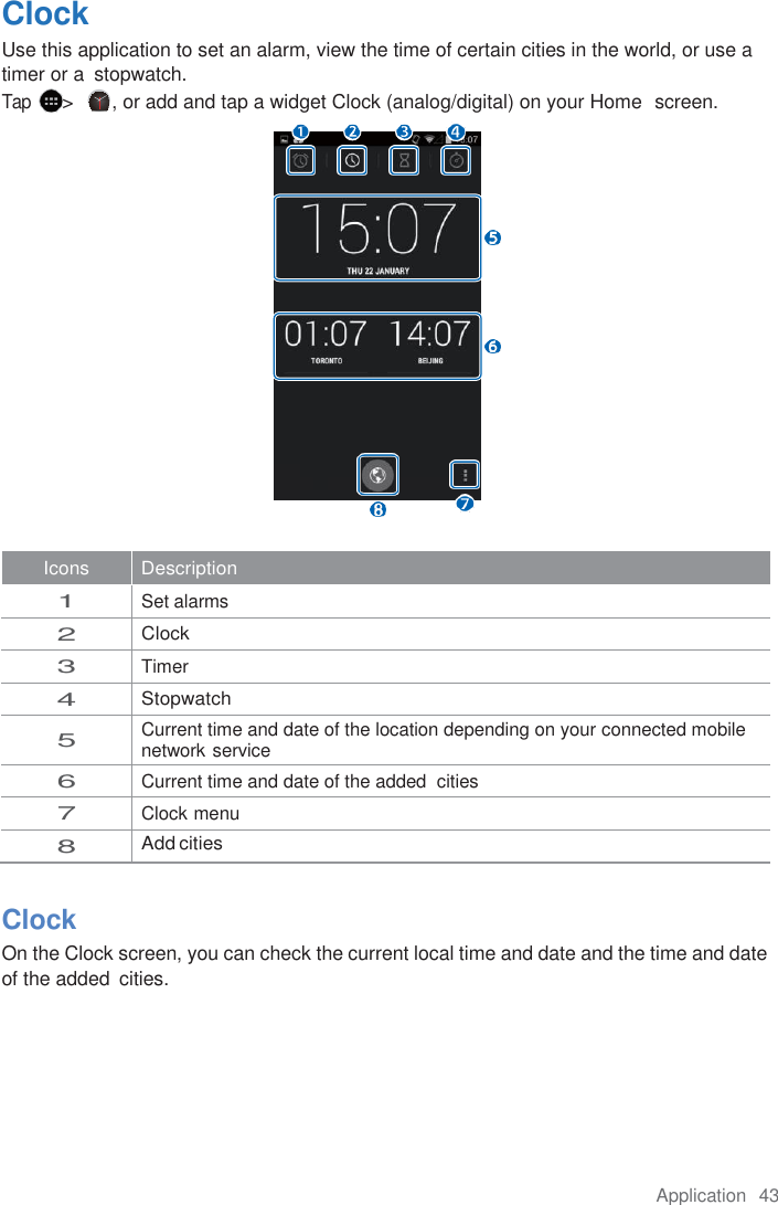 Application  43  Clock Use this application to set an alarm, view the time of certain cities in the world, or use a timer or a  stopwatch. Tap &gt;  , or add and tap a widget Clock (analog/digital) on your Home  screen.  Icons Description 1 Set alarms 2 Clock 3 Timer 4 Stopwatch 5 Current time and date of the location depending on your connected mobile network service 6 Current time and date of the added  cities 7 Clock menu 8 Add cities  Clock On the Clock screen, you can check the current local time and date and the time and date of the added  cities. 