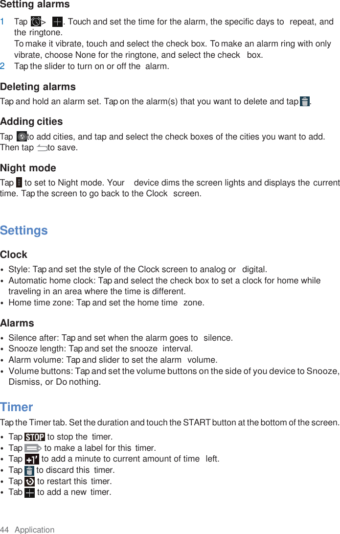 44  Application  Setting alarms 1 Tap &gt;  . Touch and set the time for the alarm, the specific days to  repeat, and the ringtone. To make it vibrate, touch and select the check box. To make an alarm ring with only vibrate, choose None for the ringtone, and select the check   box. 2 Tap the slider to turn on or off the  alarm.  Deleting alarms Tap and hold an alarm set. Tap on the alarm(s) that you want to delete and tap  .  Adding cities Tap  to add cities, and tap and select the check boxes of the cities you want to add. Then tap  to save.  Night mode Tap  to set to Night mode. Your    device dims the screen lights and displays the current time. Tap the screen to go back to the Clock  screen.   Settings  Clock • Style: Tap and set the style of the Clock screen to analog or   digital. • Automatic home clock: Tap and select the check box to set a clock for home while traveling in an area where the time is different. • Home time zone: Tap and set the home time  zone.  Alarms • Silence after: Tap and set when the alarm goes to  silence. • Snooze length: Tap and set the snooze  interval. • Alarm volume: Tap and slider to set the alarm  volume. • Volume buttons: Tap and set the volume buttons on the side of you device to Snooze, Dismiss, or Do nothing.  Timer Tap the Timer tab. Set the duration and touch the START button at the bottom of the screen. • Tap  to stop the  timer. • Tap  to make a label for this  timer. • Tap  to add a minute to current amount of time  left. • Tap  to discard this  timer. • Tap  to restart this  timer. • Tab  to add a new  timer. 
