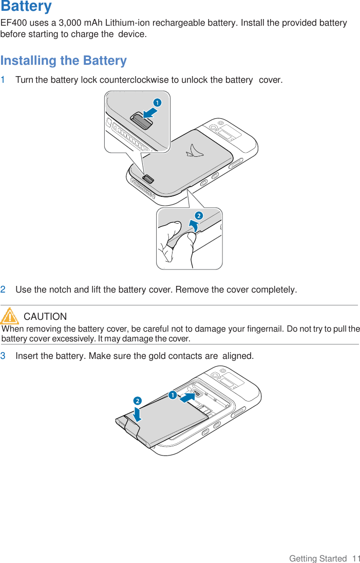 Getting Started  11  Battery EF400 uses a 3,000 mAh Lithium-ion rechargeable battery. Install the provided battery before starting to charge the  device.  Installing the Battery 1 Turn the battery lock counterclockwise to unlock the battery  cover.                           2 Use the notch and lift the battery cover. Remove the cover completely.    When removing the battery cover, be careful not to damage your fingernail. Do not try to pull the      battery cover excessively. It may damage the cover.  3 Insert the battery. Make sure the gold contacts are  aligned.   CAUTION 