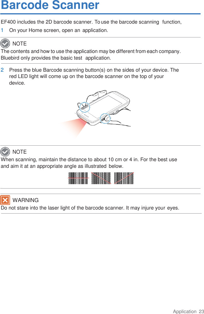 Application  23  Barcode Scanner EF400 includes the 2D barcode scanner. To use the barcode scanning  function, 1 On your Home screen, open an  application.  The contents and how to use the application may be different from each company. Bluebird only provides the basic test  application.  2 Press the blue Barcode scanning button(s) on the sides of your device. The red LED light will come up on the barcode scanner on the top of your  device.         When scanning, maintain the distance to about 10 cm or 4 in. For the best use and aim it at an appropriate angle as illustrated below.   Do not stare into the laser light of the barcode scanner. It may injure your eyes.          NOTE NOTE WARNING 