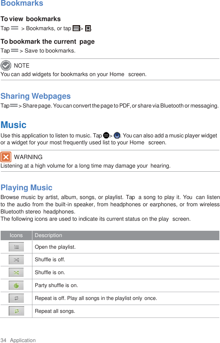 34  Application  Bookmarks  To view bookmarks Tap         &gt; Bookmarks, or tap  &gt;  .  To bookmark the current  page Tap       &gt; Save to bookmarks.  You can add widgets for bookmarks on your Home   screen.    Sharing Webpages Tap       &gt; Share page. You can convert the page to PDF, or share via Bluetooth or messaging.  Music Use this application to listen to music. Tap  &gt;  . You can also add a music player widget or a widget for your most frequently used list to your Home  screen. Listening at a high volume for a long time may damage your  hearing.    Playing Music Browse music by artist, album, songs, or playlist. Tap  a song to play it. You  can listen    to the audio from the built-in speaker, from headphones or earphones, or from wireless Bluetooth stereo  headphones. The following icons are used to indicate its current status on the play  screen.  Icons Description   Open the playlist.   Shuffle is off.   Shuffle is on.   Party shuffle is on.   Repeat is off. Play all songs in the playlist only once.   Repeat all songs. NOTE WARNING 