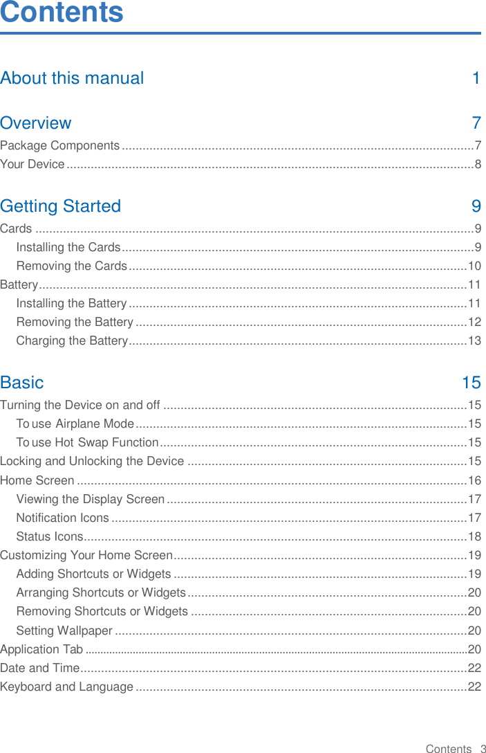 Contents   3  Contents About this manual  1 Overview  7 Package Components ...................................................................................................... 7 Your Device ...................................................................................................................... 8 Getting Started  9 Cards ............................................................................................................................... 9 Installing the Cards ...................................................................................................... 9 Removing the Cards .................................................................................................. 10 Battery ............................................................................................................................ 11 Installing the Battery .................................................................................................. 11 Removing the Battery ................................................................................................ 12 Charging the Battery .................................................................................................. 13 Basic  15 Turning the Device on and off ........................................................................................ 15 To use Airplane Mode ................................................................................................ 15 To use Hot Swap Function ......................................................................................... 15 Locking and Unlocking the Device ................................................................................. 15 Home Screen ................................................................................................................. 16 Viewing the Display Screen ....................................................................................... 17 Notification Icons ....................................................................................................... 17 Status Icons ............................................................................................................... 18 Customizing Your Home Screen ..................................................................................... 19 Adding Shortcuts or Widgets ..................................................................................... 19 Arranging Shortcuts or Widgets ................................................................................. 20 Removing Shortcuts or Widgets ................................................................................ 20 Setting Wallpaper ...................................................................................................... 20 Application Tab .................................................................................................................................. 20 Date and Time ................................................................................................................ 22 Keyboard and Language ................................................................................................ 22 