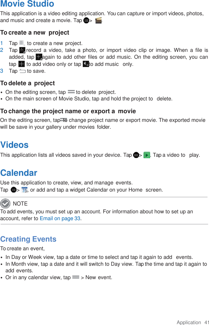 Application  41  Movie Studio This application is a video editing application. You can capture or import videos, photos, and music and create a movie. Tap  &gt;   . To create a new  project 1 Tap  to create a new project. 2 Tap to  record  a  video, take  a  photo,  or  import  video  clip  or image.  When  a  file is added, tap  again to add other files or add music. On the editing screen, you can tap       to add video only or tap  to add music   only. 3 Tap  to save.  To delete a  project • On the editing screen, tap       to delete  project. • On the main screen of Movie Studio, tap and hold the project to   delete.  To change the project name or export a  movie On the editing screen, tap  to change project name or export movie. The exported movie will be save in your gallery under movies folder.  Videos This application lists all videos saved in your device. Tap  &gt;  . Tap a video to   play.  Calendar Use this application to create, view, and manage events. Tap  &gt;  , or add and tap a widget Calendar on your Home  screen.  To add events, you must set up an account. For information about how to set up an account, refer to Email on page 33.    Creating Events To create an event, • In Day or Week view, tap a date or time to select and tap it again to add  events. • In Month view, tap a date and it will switch to Day view. Tap the time and tap it again to add events. • Or in any calendar view, tap       &gt; New event.     NOTE 
